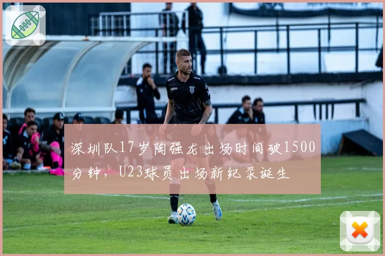 深圳队17岁陶强龙出场时间破1500分钟，U23球员出场新纪录诞生