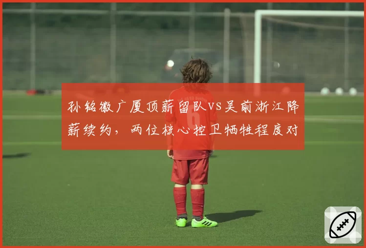 孙铭徽广厦顶薪留队vs吴前浙江降薪续约,两位核心控卫牺牲程度对比