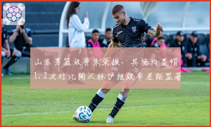 山东男篮放弃朱荣振，其场均盖帽1.2次对比陶汉林护框效率差距显著
