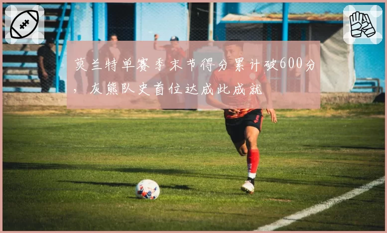 莫兰特单赛季末节得分累计破600分,灰熊队史首位达成此成就