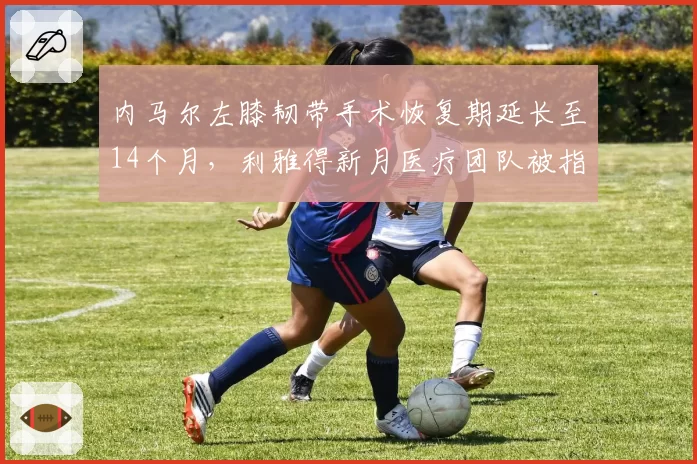 内马尔左膝韧带手术恢复期延长至14个月,利雅得新月医疗团队被指隐瞒伤情真相