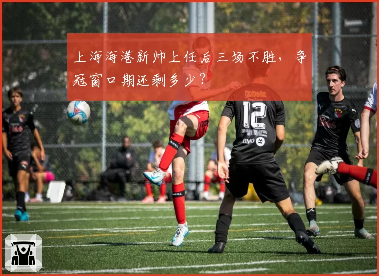 上海海港新帅上任后三场不胜,争冠窗口期还剩多少?