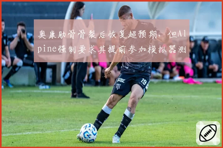 奥康肋骨骨裂后恢复超预期，但Alpine强制要求其提前参加模拟器测试引争议