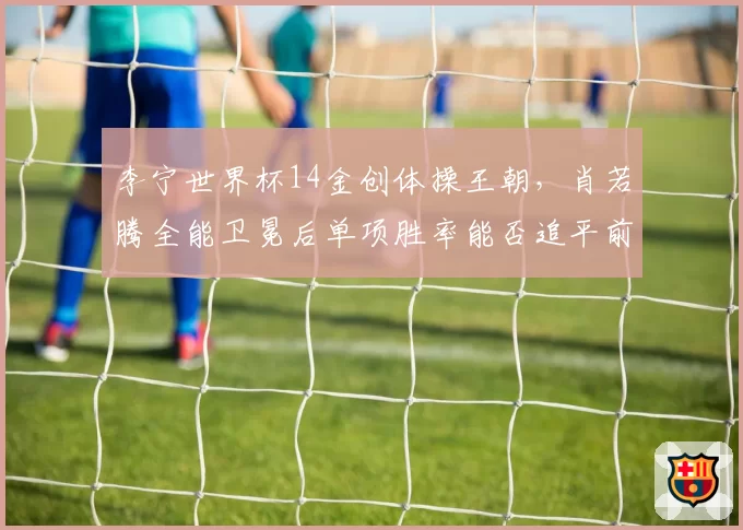 李宁世界杯14金创体操王朝,肖若腾全能卫冕后单项胜率能否追平前辈传奇?