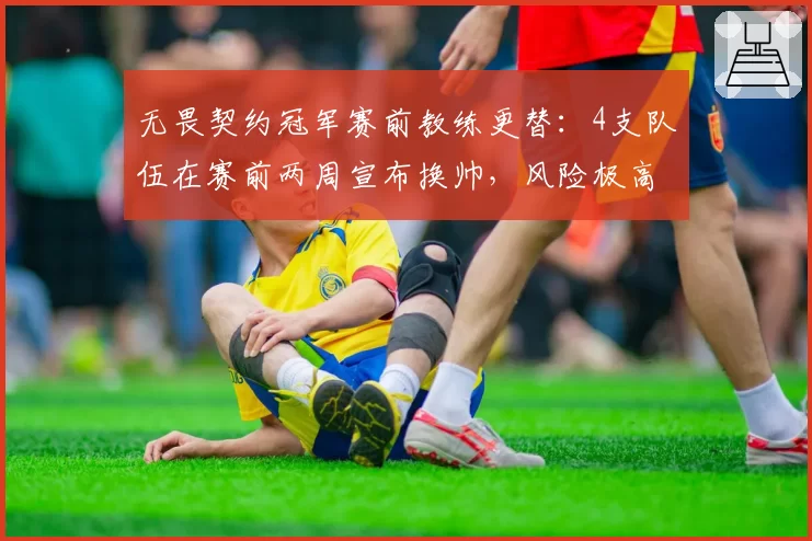 无畏契约冠军赛前教练更替：4支队伍在赛前两周宣布换帅，风险极高