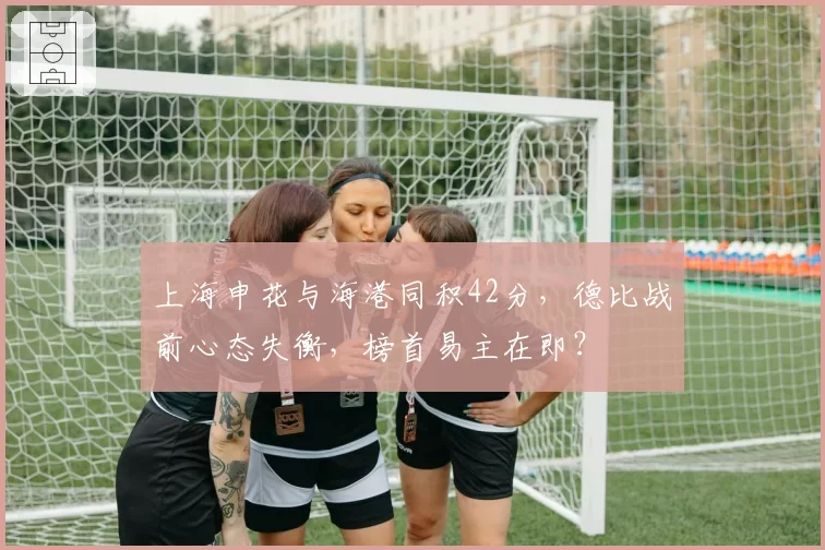 上海申花与海港同积42分，德比战前心态失衡，榜首易主在即？