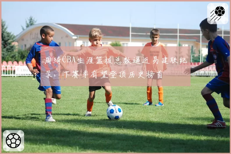 周琦CBA生涯篮板总数逼近易建联纪录,下赛季有望登顶历史榜首