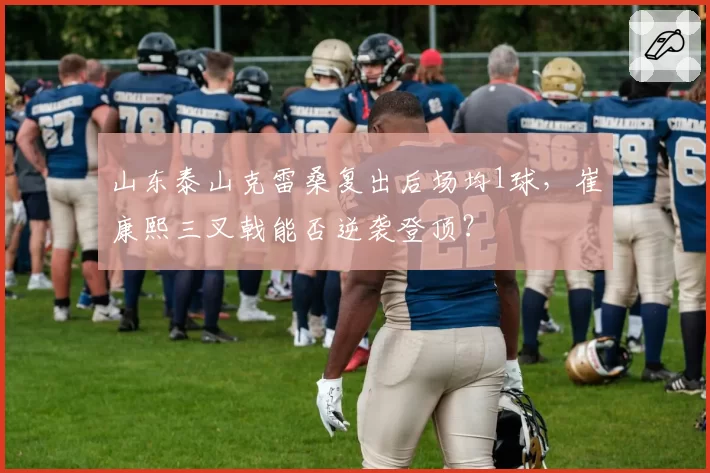山东泰山克雷桑复出后场均1球，崔康熙三叉戟能否逆袭登顶？
