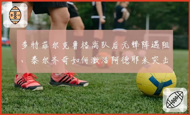 多特菲尔克鲁格离队后无锋阵遇阻，泰尔齐奇如何激活阿德耶米突击力？