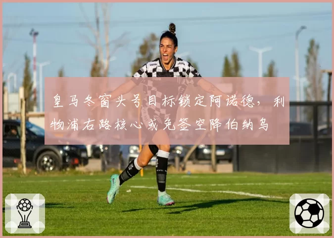 皇马冬窗头号目标锁定阿诺德，利物浦右路核心或免签空降伯纳乌