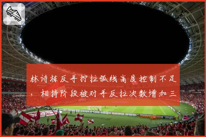林诗栋反手拧拉弧线高度控制不足，相持阶段被对手反拉次数增加三倍