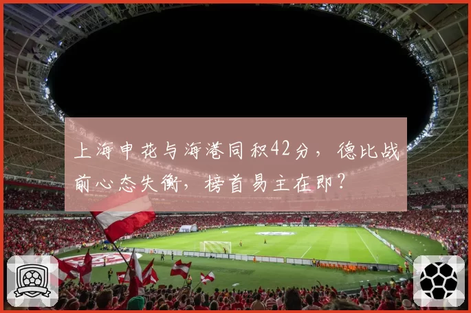 上海申花与海港同积42分，德比战前心态失衡，榜首易主在即？