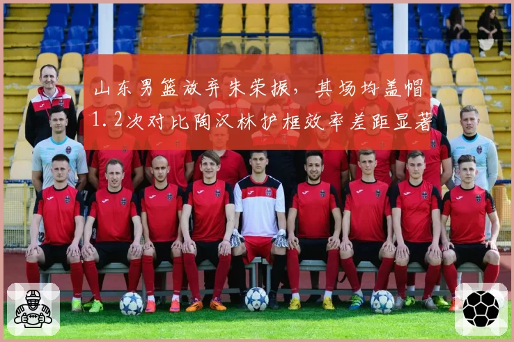 山东男篮放弃朱荣振，其场均盖帽1.2次对比陶汉林护框效率差距显著