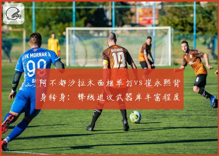 阿不都沙拉木面框单打vs崔永熙背身转身:锋线进攻武器库丰富程度对比