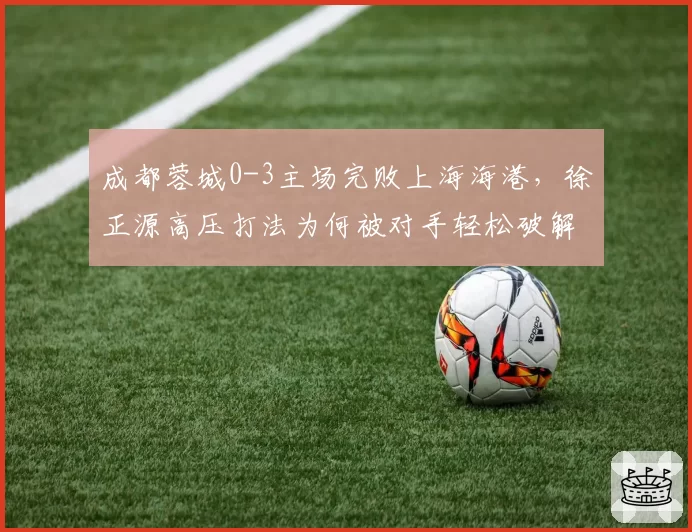 成都蓉城0-3主场完败上海海港，徐正源高压打法为何被对手轻松破解？
