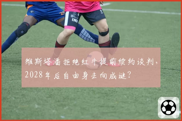 维斯塔潘拒绝红牛提前续约谈判,2028年后自由身去向成谜?