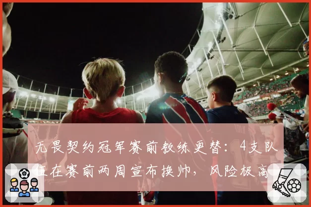 无畏契约冠军赛前教练更替：4支队伍在赛前两周宣布换帅，风险极高