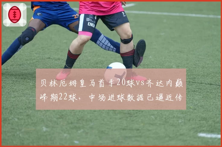贝林厄姆皇马首季20球vs齐达内巅峰期22球,中场进球数据已逼近传奇