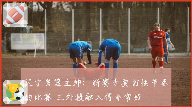 辽宁男篮主帅：新赛季要打快节奏的比赛 三外援融入得非常好