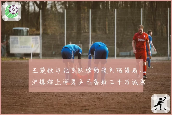 王楚钦与北京队续约谈判陷僵局，沪媒称上海男乒已备好三千万诚意金