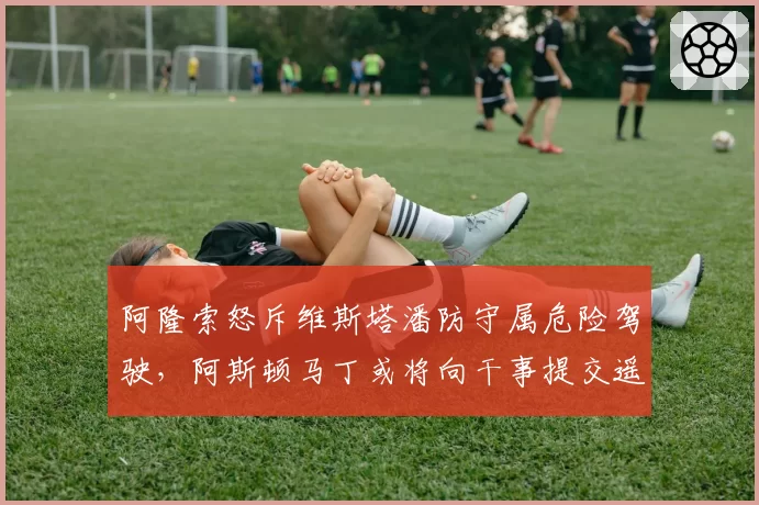 阿隆索怒斥维斯塔潘防守属危险驾驶,阿斯顿马丁或将向干事提交遥测数据申诉