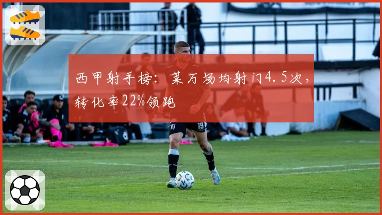 西甲射手榜：莱万场均射门4.5次，转化率22%领跑