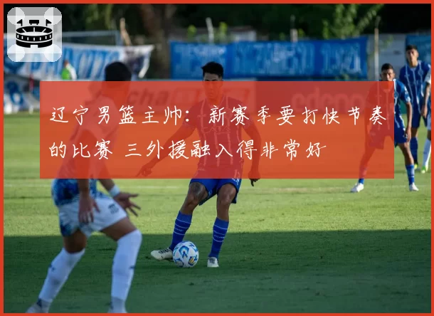 辽宁男篮主帅：新赛季要打快节奏的比赛 三外援融入得非常好