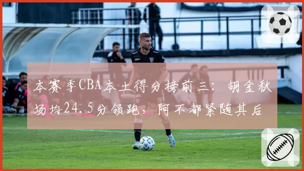本赛季CBA本土得分榜前三：胡金秋场均24.5分领跑，阿不都紧随其后