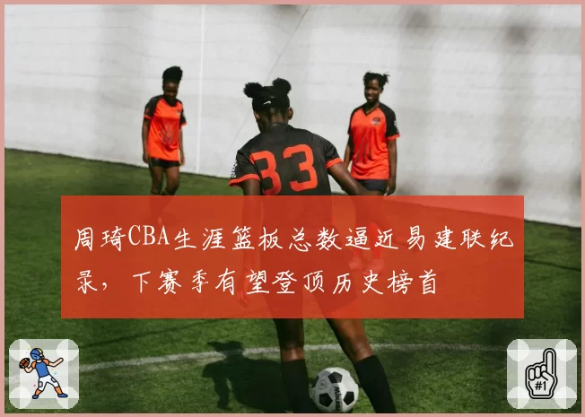 周琦CBA生涯篮板总数逼近易建联纪录，下赛季有望登顶历史榜首