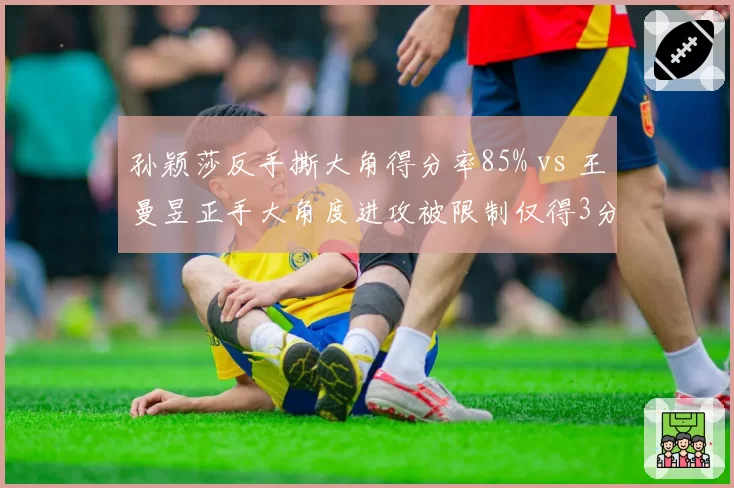 孙颖莎反手撕大角得分率85% vs 王曼昱正手大角度进攻被限制仅得3分，内战战术克制明显