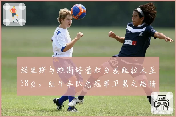 诺里斯与维斯塔潘积分差距拉大至58分，红牛车队总冠军卫冕之路暗藏危机