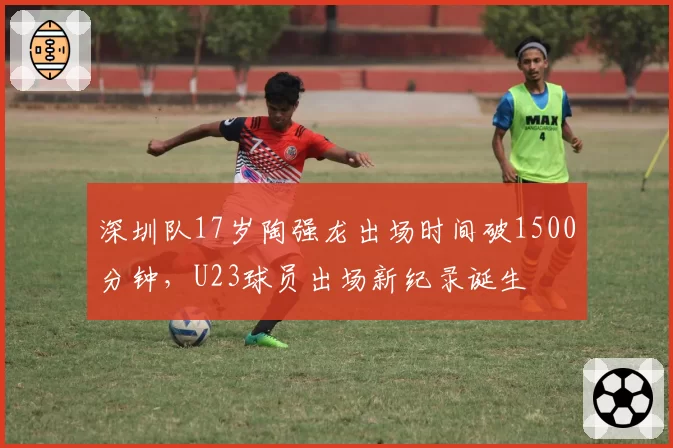 深圳队17岁陶强龙出场时间破1500分钟，U23球员出场新纪录诞生