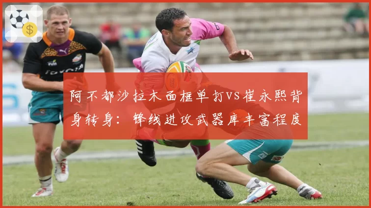 阿不都沙拉木面框单打vs崔永熙背身转身:锋线进攻武器库丰富程度对比