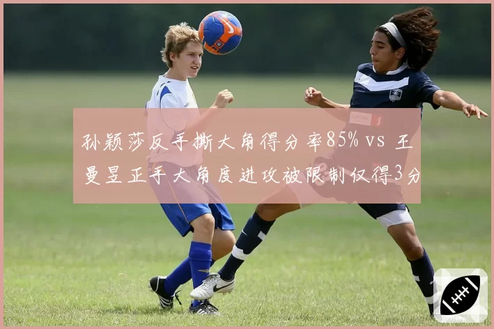 孙颖莎反手撕大角得分率85% vs 王曼昱正手大角度进攻被限制仅得3分，内战战术克制明显
