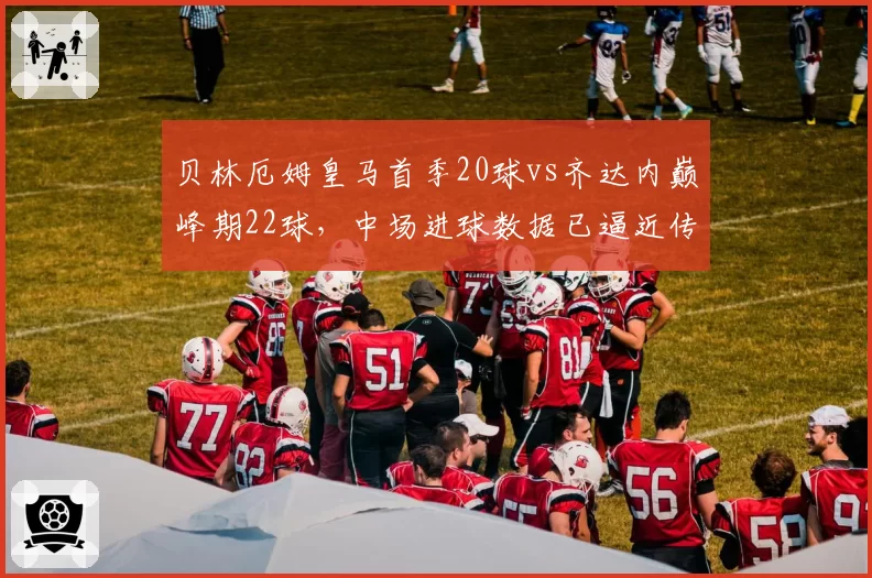贝林厄姆皇马首季20球vs齐达内巅峰期22球，中场进球数据已逼近传奇