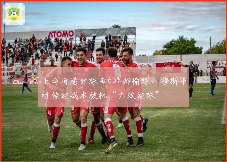 上海海港控球率65%却输球，穆斯卡特传控战术被批“无效控球”