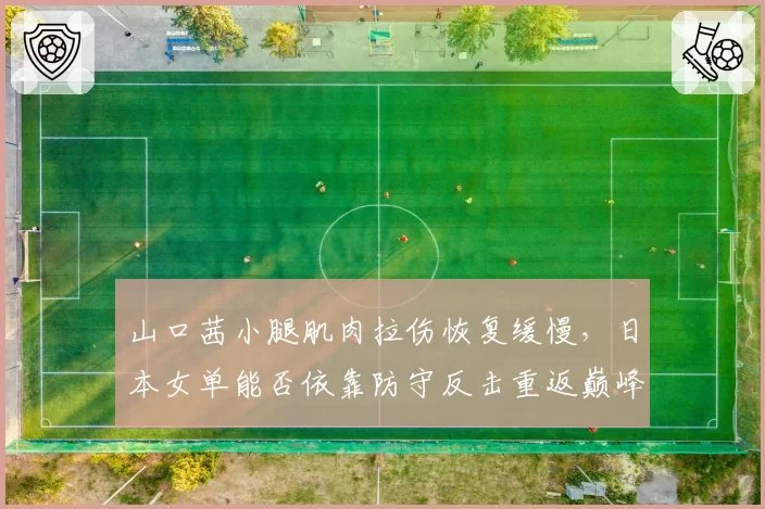 山口茜小腿肌肉拉伤恢复缓慢，日本女单能否依靠防守反击重返巅峰？